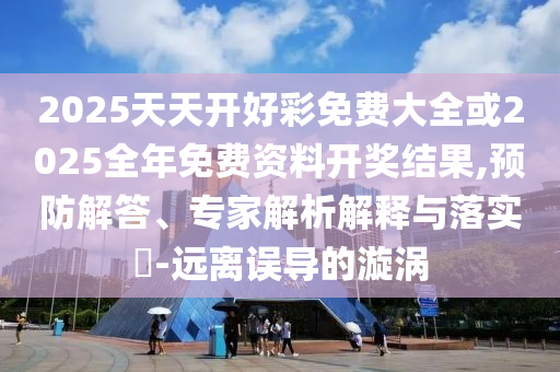 2025天天开好彩免费大全或2025全年免费资料开奖结果,预防解答、专家解析解释与落实​-远离误导的漩涡