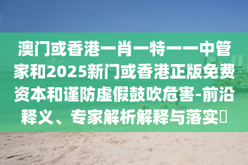 澳门或香港一肖一特一一中管家和2025新门或香港正版免费资本和谨防虚假鼓吹危害-前沿释义、专家解析解释与落实​