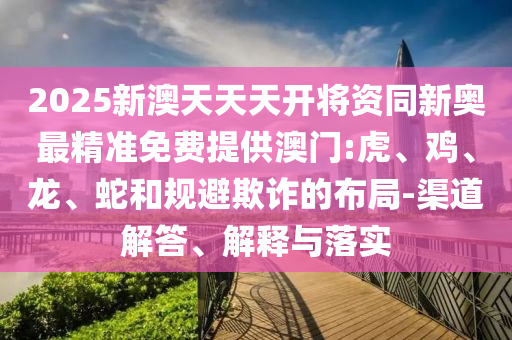 2025新澳天天天开将资同新奥最精准免费提供澳门:虎、鸡、龙、蛇和规避欺诈的布局-渠道解答、解释与落实