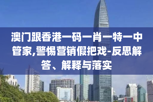 澳门跟香港一码一肖一特一中管家,警惕营销假把戏-反思解答、解释与落实